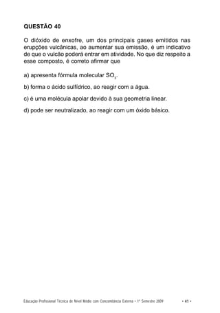 QUESTÃO 40

O dióxido de enxofre, um dos principais gases emitidos nas
erupções vulcânicas, ao aumentar sua emissão, é um indicativo
de que o vulcão poderá entrar em atividade. No que diz respeito a
esse composto, é correto afirmar que

a) apresenta fórmula molecular SO3.

b) forma o ácido sulfídrico, ao reagir com a água.

c) é uma molécula apolar devido à sua geometria linear.

d) pode ser neutralizado, ao reagir com um óxido básico.




Educação Profissional Técnica de Nível Médio com Concomitância Externa • 1º Semestre 2009   • 41 •
 