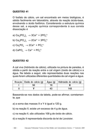 QUESTÃO 41

O fosfato de cálcio, um sal encontrado em meios biológicos, é
obtido facilmente em laboratório, através da reação ácido-base,
envolvendo o ácido fosfórico. Considerando a estrutura química
desse sal, a equação química correspondente à sua correta
dissociação é

a) Ca3(PO4)2 → 3Ca2+ + 2PO43–

b) Ca2(PO4)3 → 2Ca2+ + 3PO42–

c) Ca2PO4 → 2Ca2+ + PO44–

d) CaPO4 → Ca2+ + PO42–



QUESTÃO 42

A cal viva (hidróxido de cálcio), utilizada na pintura de paredes, é
obtida a partir da reação entre a cal virgem (óxido de cálcio) e a
água. Na tabela a seguir, são representadas duas reações nas
quais foram utilizadas diferentes quantidades de cal virgem e água.

  Reação Óxido de cálcio (g)               Água (g)          Hidróxido de cálcio (g)
     I          56                           18                        X
     II          Y                           40                       148

Baseando-se nos dados da tabela, pode-se afirmar, corretamen-
te, que

a) a soma das massas X e Y é igual a 120 g.

b) na reação II, existe um excesso de 4 g de água.

c) na reação II, são utilizados 108 g de óxido de cálcio.

d) a reação II representada discorda da lei de Lavoisier.


• 42 •     Educação Profissional Técnica de Nível Médio com Concomitância Externa • 1º Semestre 2009
 