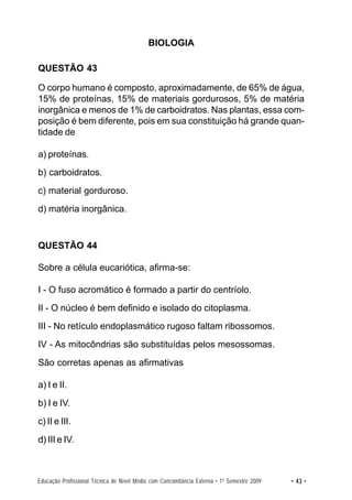 BIOLOGIA

QUESTÃO 43

O corpo humano é composto, aproximadamente, de 65% de água,
15% de proteínas, 15% de materiais gordurosos, 5% de matéria
inorgânica e menos de 1% de carboidratos. Nas plantas, essa com-
posição é bem diferente, pois em sua constituição há grande quan-
tidade de

a) proteínas.
b) carboidratos.
c) material gorduroso.
d) matéria inorgânica.


QUESTÃO 44

Sobre a célula eucariótica, afirma-se:

I - O fuso acromático é formado a partir do centríolo.
II - O núcleo é bem definido e isolado do citoplasma.
III - No retículo endoplasmático rugoso faltam ribossomos.
IV - As mitocôndrias são substituídas pelos mesossomas.
São corretas apenas as afirmativas

a) I e II.
b) I e IV.
c) II e III.
d) III e IV.



Educação Profissional Técnica de Nível Médio com Concomitância Externa • 1º Semestre 2009   • 43 •
 