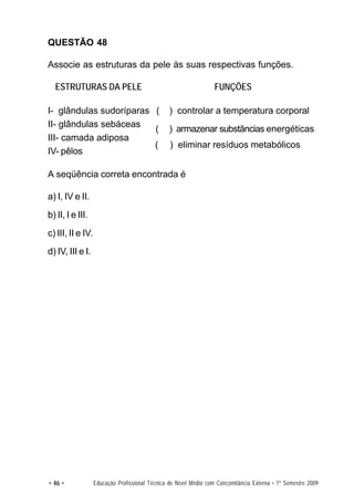 QUESTÃO 48

Associe as estruturas da pele às suas respectivas funções.

  ESTRUTURAS DA PELE                                              FUNÇÕES

I- glândulas sudoríparas (                       ) controlar a temperatura corporal
II- glândulas sebáceas
                         (                      ) armazenar substâncias energéticas
III- camada adiposa
                         (                       ) eliminar resíduos metabólicos
IV- pêlos

A seqüência correta encontrada é

a) I, IV e II.
b) II, I e III.
c) III, II e IV.
d) IV, III e I.




• 46 •             Educação Profissional Técnica de Nível Médio com Concomitância Externa • 1º Semestre 2009
 