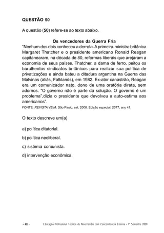QUESTÃO 50

A questão (50) refere-se ao texto abaixo.

                 Os vencedores da Guerra Fria
“Nenhum dos dois conheceu a derrota. A primeira-ministra britânica
Margaret Thatcher e o presidente americano Ronald Reagan
capitanearam, na década de 80, reformas liberais que arejaram a
economia de seus países. Thatcher, a dama de ferro, peitou os
barulhentos sindicatos britânicos para realizar sua política de
privatizações e ainda bateu a ditadura argentina na Guerra das
Malvinas (aliás, Falklands), em 1982. Ex-ator canastrão, Reagan
era um comunicador nato, dono de uma oratória direta, sem
adornos. “O governo não é parte da solução. O governo é um
problema”,dizia o presidente que devolveu a auto-estima aos
americanos”.
FONTE: REVISTA VEJA. São Paulo, set. 2008. Edição especial, 2077, ano 41.


O texto descreve um(a)

a) política ditatorial.

b) política neoliberal.

c) sistema comunista.

d) intervenção econômica.




• 48 •        Educação Profissional Técnica de Nível Médio com Concomitância Externa • 1º Semestre 2009
 