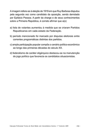 A imagem refere-se à eleição de 1919 em que Ruy Barbosa disputou
pela segunda vez como candidato da oposição, sendo derrotado
por Epitácio Pessoa. A partir da charge e de seus conhecimentos
sobre a Primeira República, é correto afirmar que a(o)

a) lista de votantes aumentou à medida que se criaram Partidos
   Republicanos em cada estado da Federação.

b) período mencionado foi marcado por disputas eleitorais entre
   correntes programáticas distintas dos partidos.

c) ampla participação popular compôs o cenário político-econômico
   ao longo das primeiras décadas do século XX.

d) federalismo de caráter oligárquico destacou-se na manutenção
    do jogo político que favorecia os candidatos situacionistas.




Educação Profissional Técnica de Nível Médio com Concomitância Externa • 1º Semestre 2009   • 53 •
 
