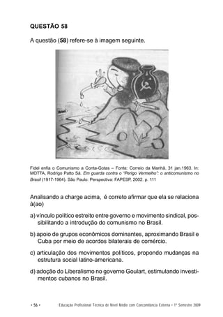 QUESTÃO 58

A questão (58) refere-se à imagem seguinte.




             Brasil




Fidel enfia o Comunismo a Conta-Gotas – Fonte: Correio da Manhã, 31 jan.1963. In:
MOTTA, Rodrigo Patto Sá. Em guarda contra o “Perigo Vermelho”: o anticomunismo no
Brasil (1917-1964). São Paulo: Perspectiva: FAPESP, 2002. p. 111



Analisando a charge acima, é correto afirmar que ela se relaciona
à(ao)
a) vínculo político estreito entre governo e movimento sindical, pos-
   sibilitando a introdução do comunismo no Brasil.
b) apoio de grupos econômicos dominantes, aproximando Brasil e
   Cuba por meio de acordos bilaterais de comércio.
c) articulação dos movimentos políticos, propondo mudanças na
   estrutura social latino-americana.
d) adoção do Liberalismo no governo Goulart, estimulando investi-
   mentos cubanos no Brasil.



• 56 •       Educação Profissional Técnica de Nível Médio com Concomitância Externa • 1º Semestre 2009
 