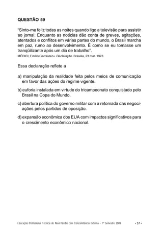 QUESTÃO 59

“Sinto-me feliz todas as noites quando ligo a televisão para assistir
ao jornal. Enquanto as notícias dão conta de greves, agitações,
atentados e conflitos em várias partes do mundo, o Brasil marcha
em paz, rumo ao desenvolvimento. É como se eu tomasse um
tranqüilizante após um dia de trabalho”.
MÉDICI, Emílio Garrastazu. Declaração. Brasília, 23 mar. 1973.


Essa declaração reflete a

a) manipulação da realidade feita pelos meios de comunicação
  em favor das ações do regime vigente.
b) euforia instalada em virtude do tricampeonato conquistado pelo
   Brasil na Copa do Mundo.
c) abertura política do governo militar com a retomada das negoci-
   ações pelos partidos de oposição.
d) expansão econômica dos EUA com impactos significativos para
   o crescimento econômico nacional.




Educação Profissional Técnica de Nível Médio com Concomitância Externa • 1º Semestre 2009   • 57 •
 