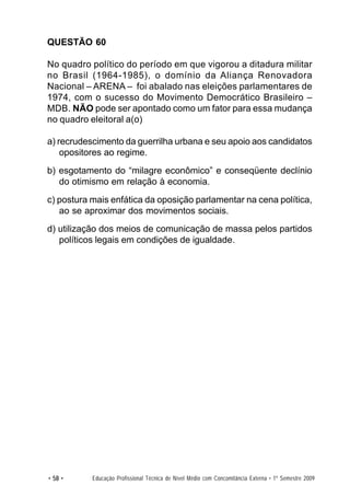 QUESTÃO 60

No quadro político do período em que vigorou a ditadura militar
no Brasil (1964-1985), o domínio da Aliança Renovadora
Nacional – ARENA – foi abalado nas eleições parlamentares de
1974, com o sucesso do Movimento Democrático Brasileiro –
MDB. NÃO pode ser apontado como um fator para essa mudança
no quadro eleitoral a(o)

a) recrudescimento da guerrilha urbana e seu apoio aos candidatos
    opositores ao regime.
b) esgotamento do “milagre econômico” e conseqüente declínio
   do otimismo em relação à economia.
c) postura mais enfática da oposição parlamentar na cena política,
   ao se aproximar dos movimentos sociais.
d) utilização dos meios de comunicação de massa pelos partidos
   políticos legais em condições de igualdade.




• 58 •     Educação Profissional Técnica de Nível Médio com Concomitância Externa • 1º Semestre 2009
 