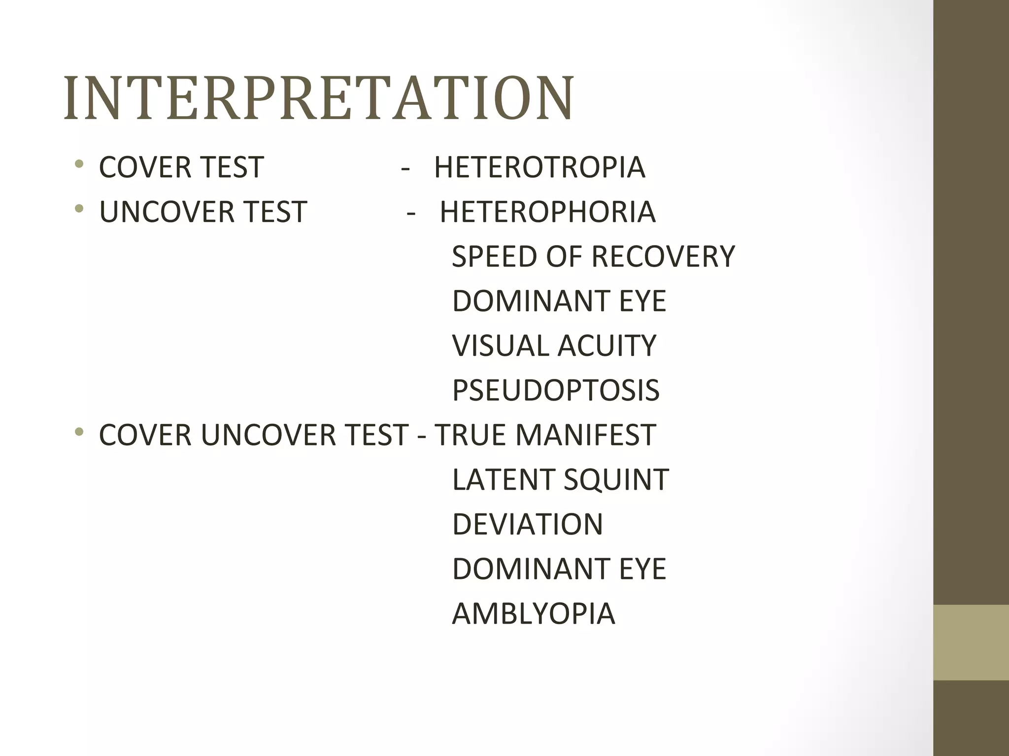 INTERPRETATION
• COVER TEST - HETEROTROPIA
• UNCOVER TEST - HETEROPHORIA
SPEED OF RECOVERY
DOMINANT EYE
VISUAL ACUITY
PSEUDOPTOSIS
• COVER UNCOVER TEST - TRUE MANIFEST
LATENT SQUINT
DEVIATION
DOMINANT EYE
AMBLYOPIA
 