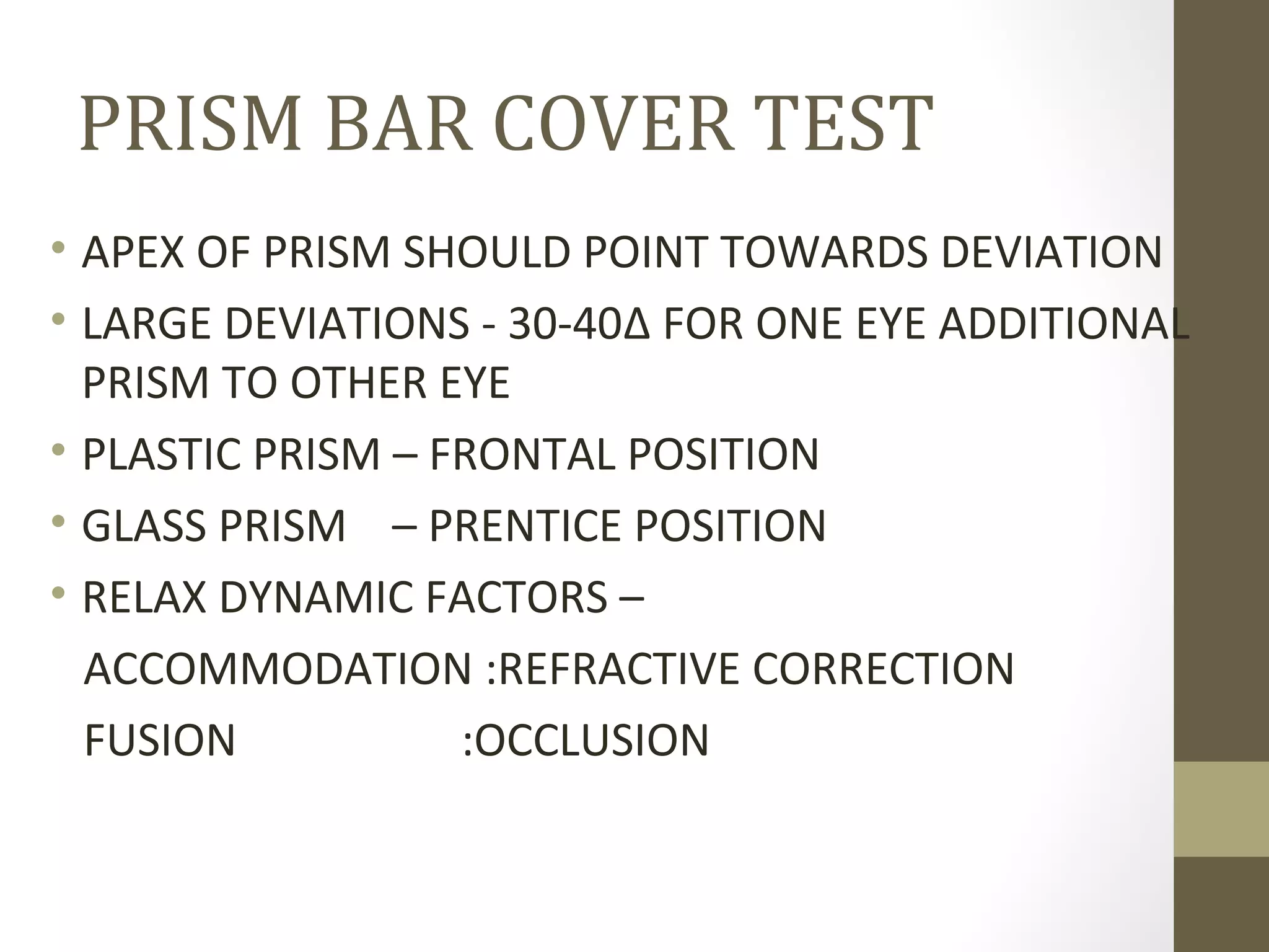 PRISM BAR COVER TEST
• APEX OF PRISM SHOULD POINT TOWARDS DEVIATION
• LARGE DEVIATIONS - 30-40Δ FOR ONE EYE ADDITIONAL
PRISM TO OTHER EYE
• PLASTIC PRISM – FRONTAL POSITION
• GLASS PRISM – PRENTICE POSITION
• RELAX DYNAMIC FACTORS –
ACCOMMODATION :REFRACTIVE CORRECTION
FUSION :OCCLUSION
 