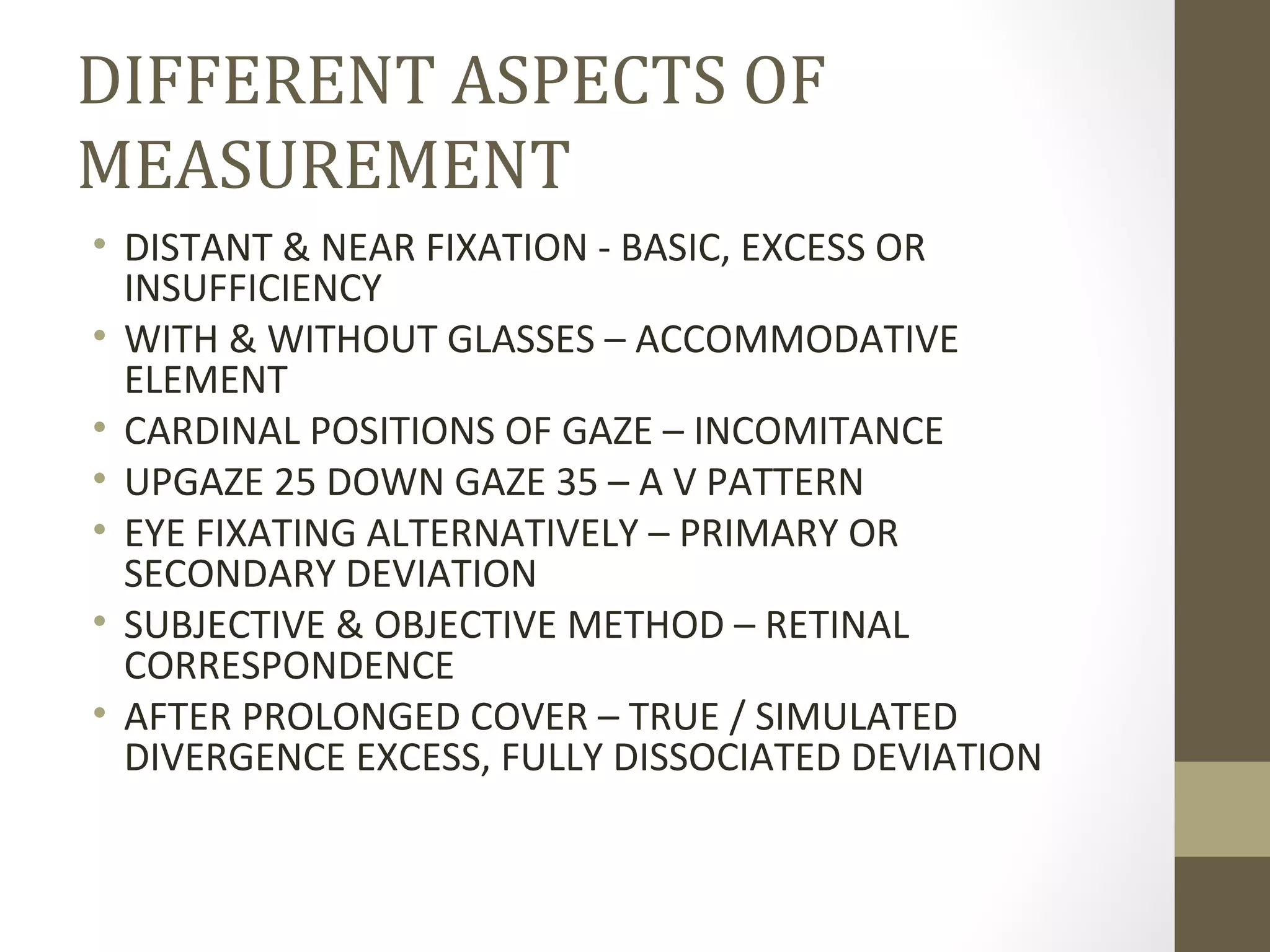 DIFFERENT ASPECTS OF
MEASUREMENT
• DISTANT & NEAR FIXATION - BASIC, EXCESS OR
INSUFFICIENCY
• WITH & WITHOUT GLASSES – ACCOMMODATIVE
ELEMENT
• CARDINAL POSITIONS OF GAZE – INCOMITANCE
• UPGAZE 25 DOWN GAZE 35 – A V PATTERN
• EYE FIXATING ALTERNATIVELY – PRIMARY OR
SECONDARY DEVIATION
• SUBJECTIVE & OBJECTIVE METHOD – RETINAL
CORRESPONDENCE
• AFTER PROLONGED COVER – TRUE / SIMULATED
DIVERGENCE EXCESS, FULLY DISSOCIATED DEVIATION
 