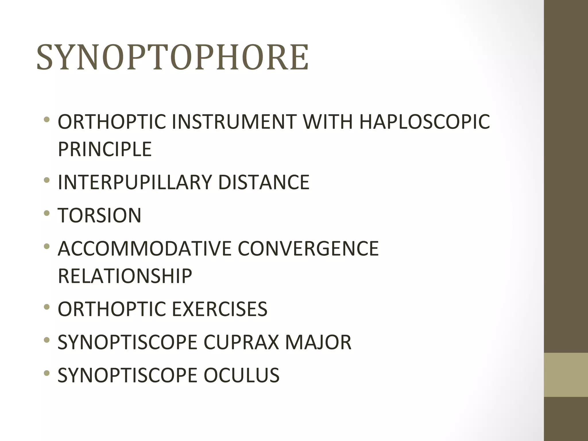 SYNOPTOPHORE
• ORTHOPTIC INSTRUMENT WITH HAPLOSCOPIC
PRINCIPLE
• INTERPUPILLARY DISTANCE
• TORSION
• ACCOMMODATIVE CONVERGENCE
RELATIONSHIP
• ORTHOPTIC EXERCISES
• SYNOPTISCOPE CUPRAX MAJOR
• SYNOPTISCOPE OCULUS
 
