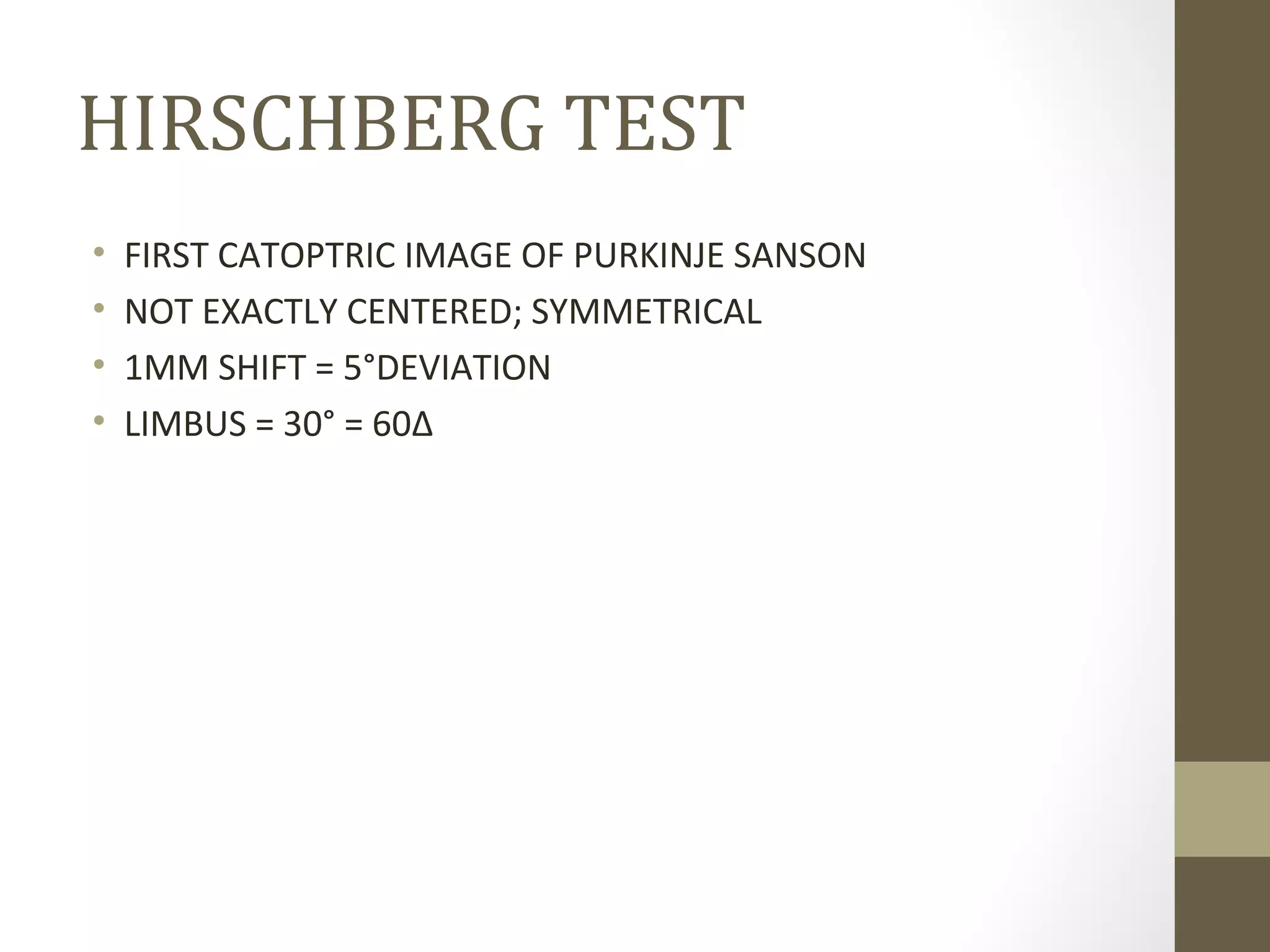 HIRSCHBERG TEST
• FIRST CATOPTRIC IMAGE OF PURKINJE SANSON
• NOT EXACTLY CENTERED; SYMMETRICAL
• 1MM SHIFT = 5°DEVIATION
• LIMBUS = 30° = 60Δ
 