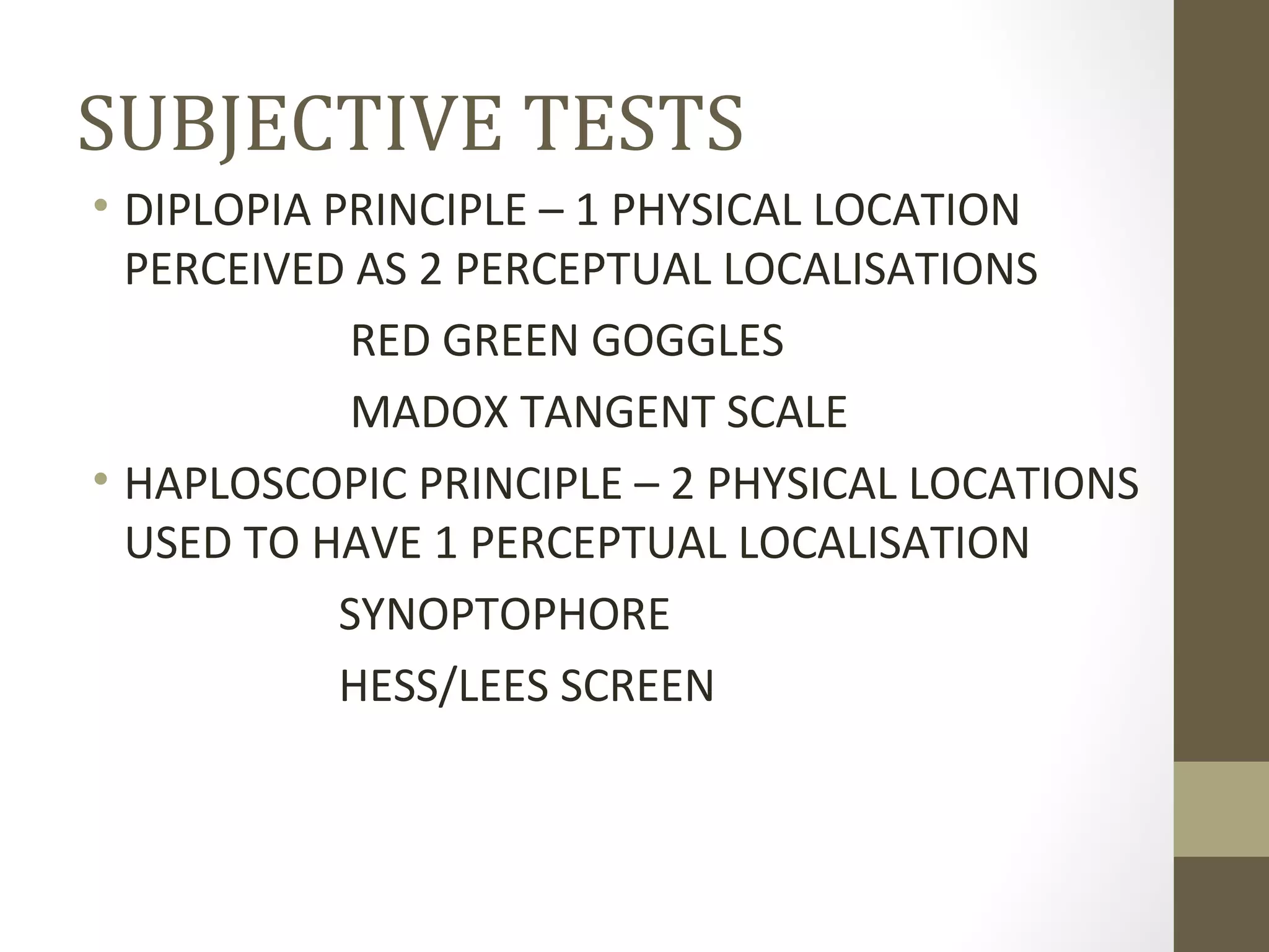 SUBJECTIVE TESTS
• DIPLOPIA PRINCIPLE – 1 PHYSICAL LOCATION
PERCEIVED AS 2 PERCEPTUAL LOCALISATIONS
RED GREEN GOGGLES
MADOX TANGENT SCALE
• HAPLOSCOPIC PRINCIPLE – 2 PHYSICAL LOCATIONS
USED TO HAVE 1 PERCEPTUAL LOCALISATION
SYNOPTOPHORE
HESS/LEES SCREEN
 