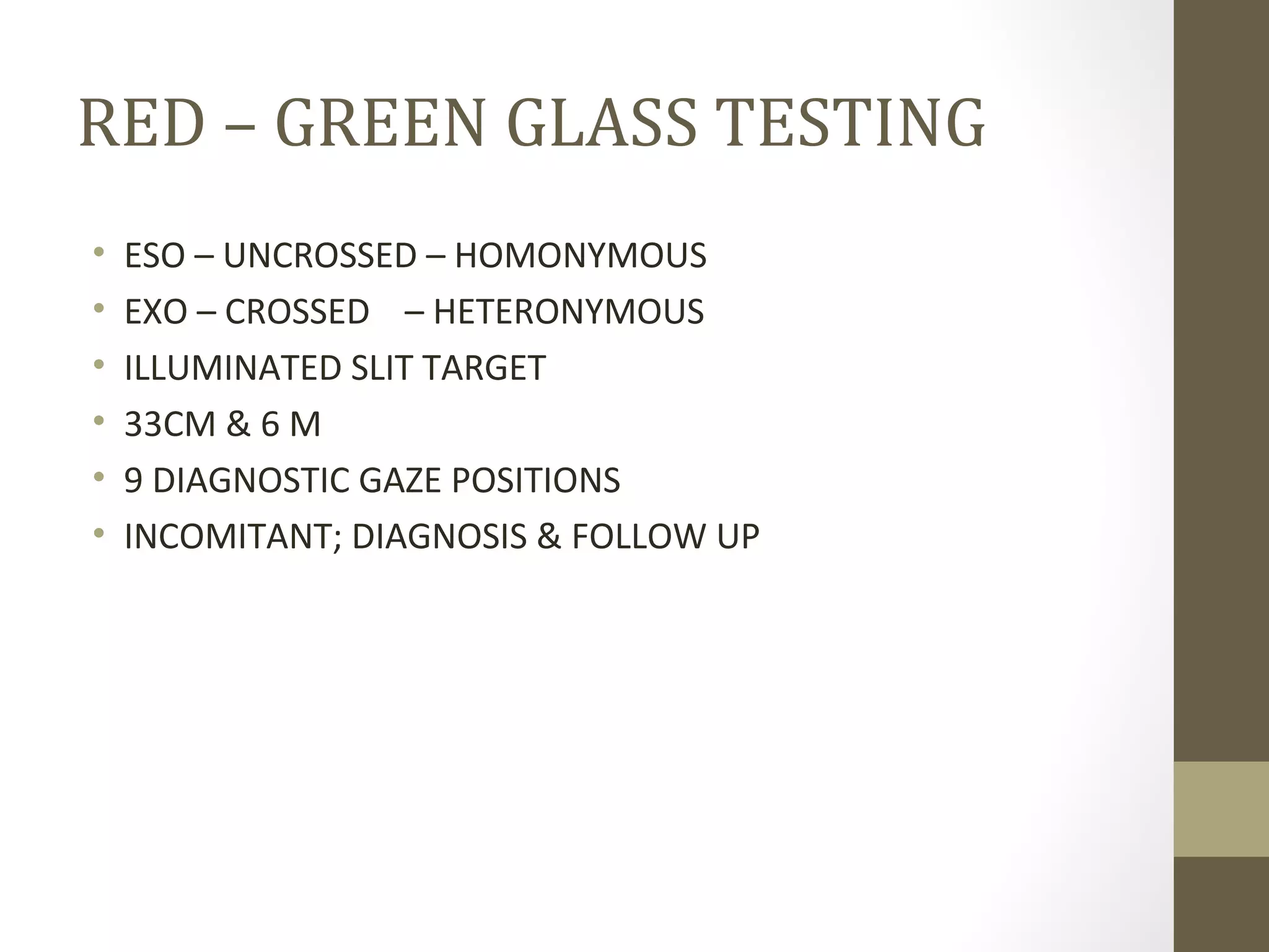 RED – GREEN GLASS TESTING
• ESO – UNCROSSED – HOMONYMOUS
• EXO – CROSSED – HETERONYMOUS
• ILLUMINATED SLIT TARGET
• 33CM & 6 M
• 9 DIAGNOSTIC GAZE POSITIONS
• INCOMITANT; DIAGNOSIS & FOLLOW UP
 