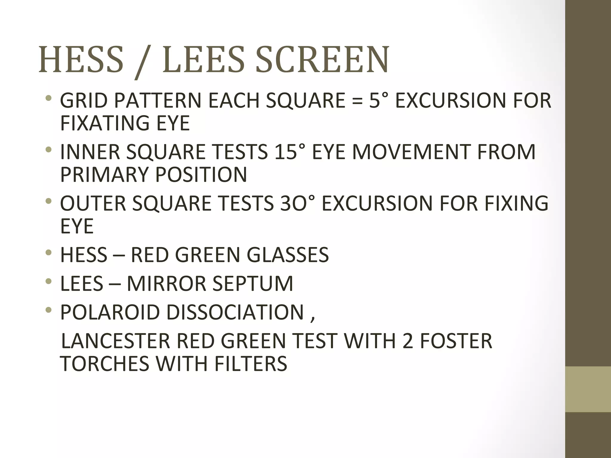 HESS / LEES SCREEN
• GRID PATTERN EACH SQUARE = 5° EXCURSION FOR
FIXATING EYE
• INNER SQUARE TESTS 15° EYE MOVEMENT FROM
PRIMARY POSITION
• OUTER SQUARE TESTS 3O° EXCURSION FOR FIXING
EYE
• HESS – RED GREEN GLASSES
• LEES – MIRROR SEPTUM
• POLAROID DISSOCIATION ,
LANCESTER RED GREEN TEST WITH 2 FOSTER
TORCHES WITH FILTERS
 