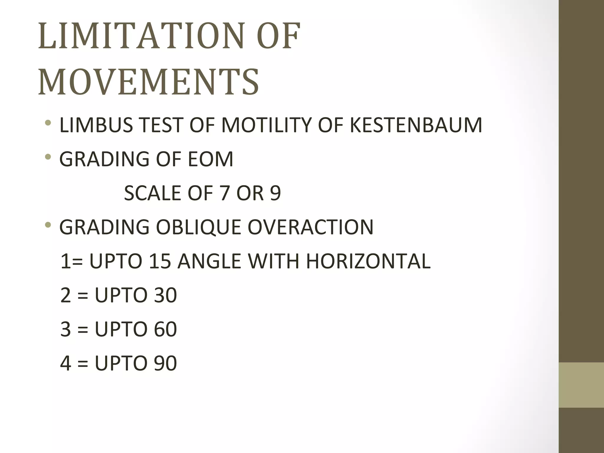 LIMITATION OF
MOVEMENTS
• LIMBUS TEST OF MOTILITY OF KESTENBAUM
• GRADING OF EOM
SCALE OF 7 OR 9
• GRADING OBLIQUE OVERACTION
1= UPTO 15 ANGLE WITH HORIZONTAL
2 = UPTO 30
3 = UPTO 60
4 = UPTO 90
 