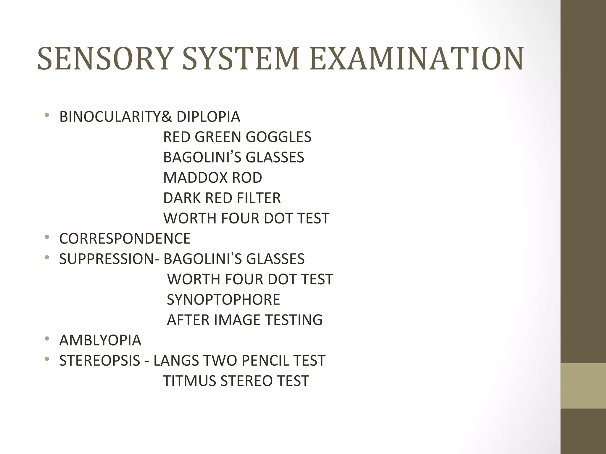 SENSORY SYSTEM EXAMINATION
• BINOCULARITY& DIPLOPIA
RED GREEN GOGGLES
BAGOLINI’S GLASSES
MADDOX ROD
DARK RED FILTER
WORTH FOUR DOT TEST
• CORRESPONDENCE
• SUPPRESSION- BAGOLINI’S GLASSES
WORTH FOUR DOT TEST
SYNOPTOPHORE
AFTER IMAGE TESTING
• AMBLYOPIA
• STEREOPSIS - LANGS TWO PENCIL TEST
TITMUS STEREO TEST
 