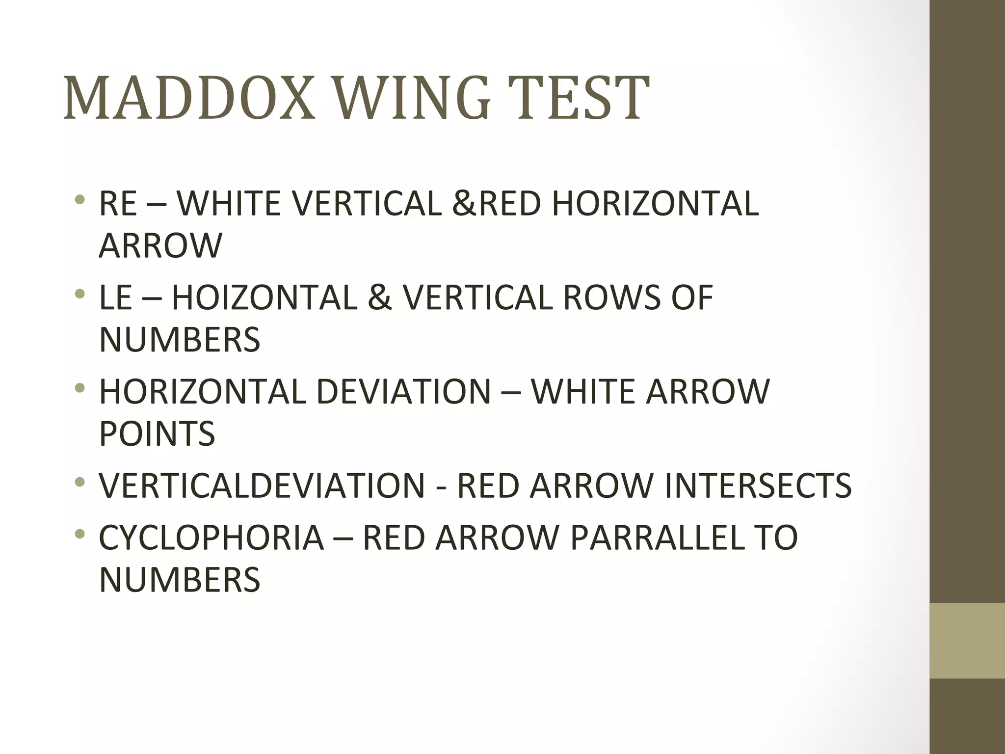 MADDOX WING TEST
• RE – WHITE VERTICAL &RED HORIZONTAL
ARROW
• LE – HOIZONTAL & VERTICAL ROWS OF
NUMBERS
• HORIZONTAL DEVIATION – WHITE ARROW
POINTS
• VERTICALDEVIATION - RED ARROW INTERSECTS
• CYCLOPHORIA – RED ARROW PARRALLEL TO
NUMBERS
 