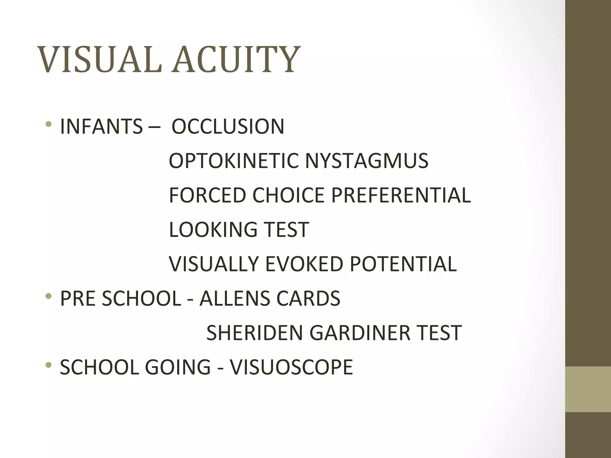 VISUAL ACUITY
• INFANTS – OCCLUSION
OPTOKINETIC NYSTAGMUS
FORCED CHOICE PREFERENTIAL
LOOKING TEST
VISUALLY EVOKED POTENTIAL
• PRE SCHOOL - ALLENS CARDS
SHERIDEN GARDINER TEST
• SCHOOL GOING - VISUOSCOPE
 