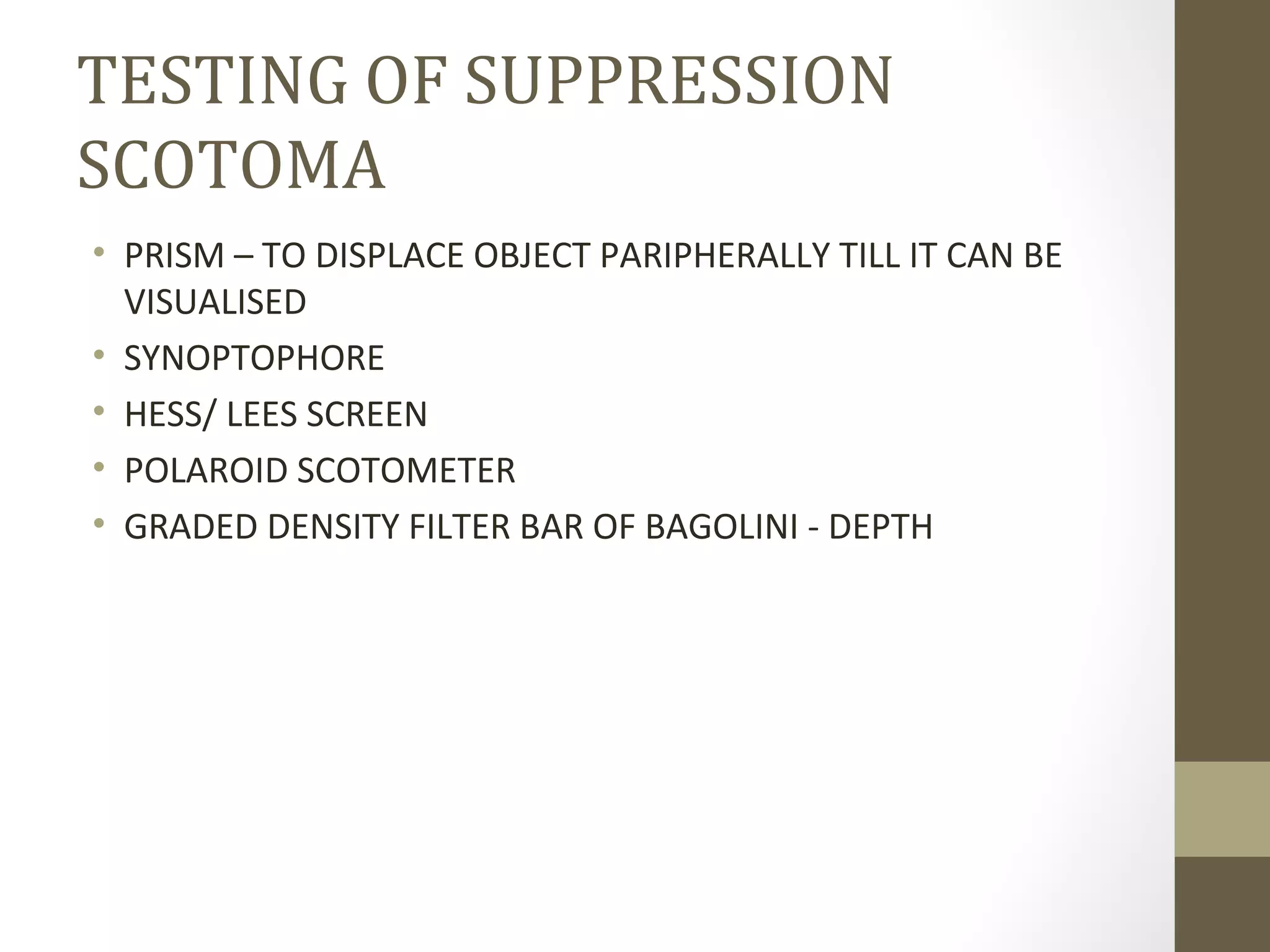 TESTING OF SUPPRESSION
SCOTOMA
• PRISM – TO DISPLACE OBJECT PARIPHERALLY TILL IT CAN BE
VISUALISED
• SYNOPTOPHORE
• HESS/ LEES SCREEN
• POLAROID SCOTOMETER
• GRADED DENSITY FILTER BAR OF BAGOLINI - DEPTH
 