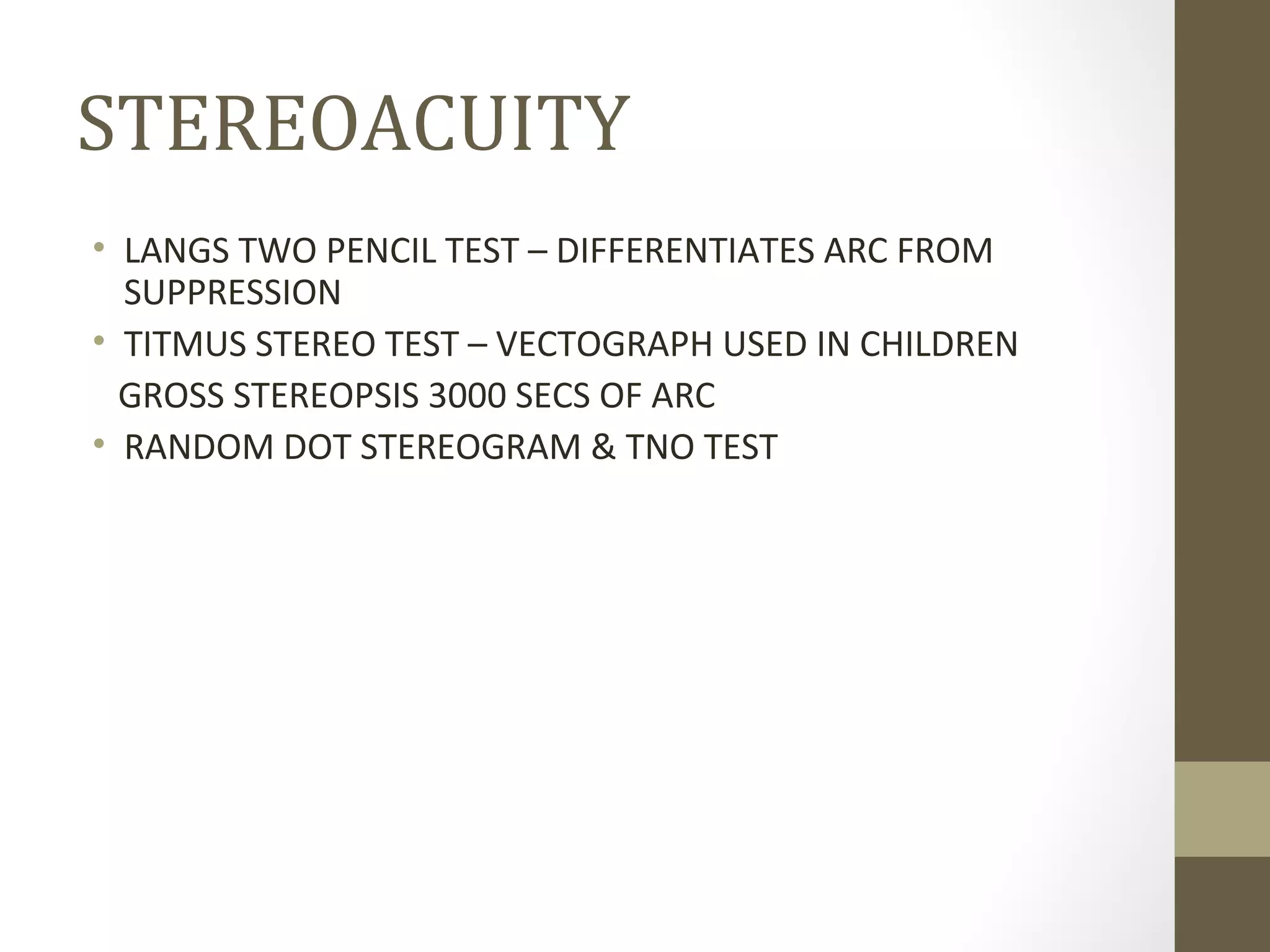STEREOACUITY
• LANGS TWO PENCIL TEST – DIFFERENTIATES ARC FROM
SUPPRESSION
• TITMUS STEREO TEST – VECTOGRAPH USED IN CHILDREN
GROSS STEREOPSIS 3000 SECS OF ARC
• RANDOM DOT STEREOGRAM & TNO TEST
 