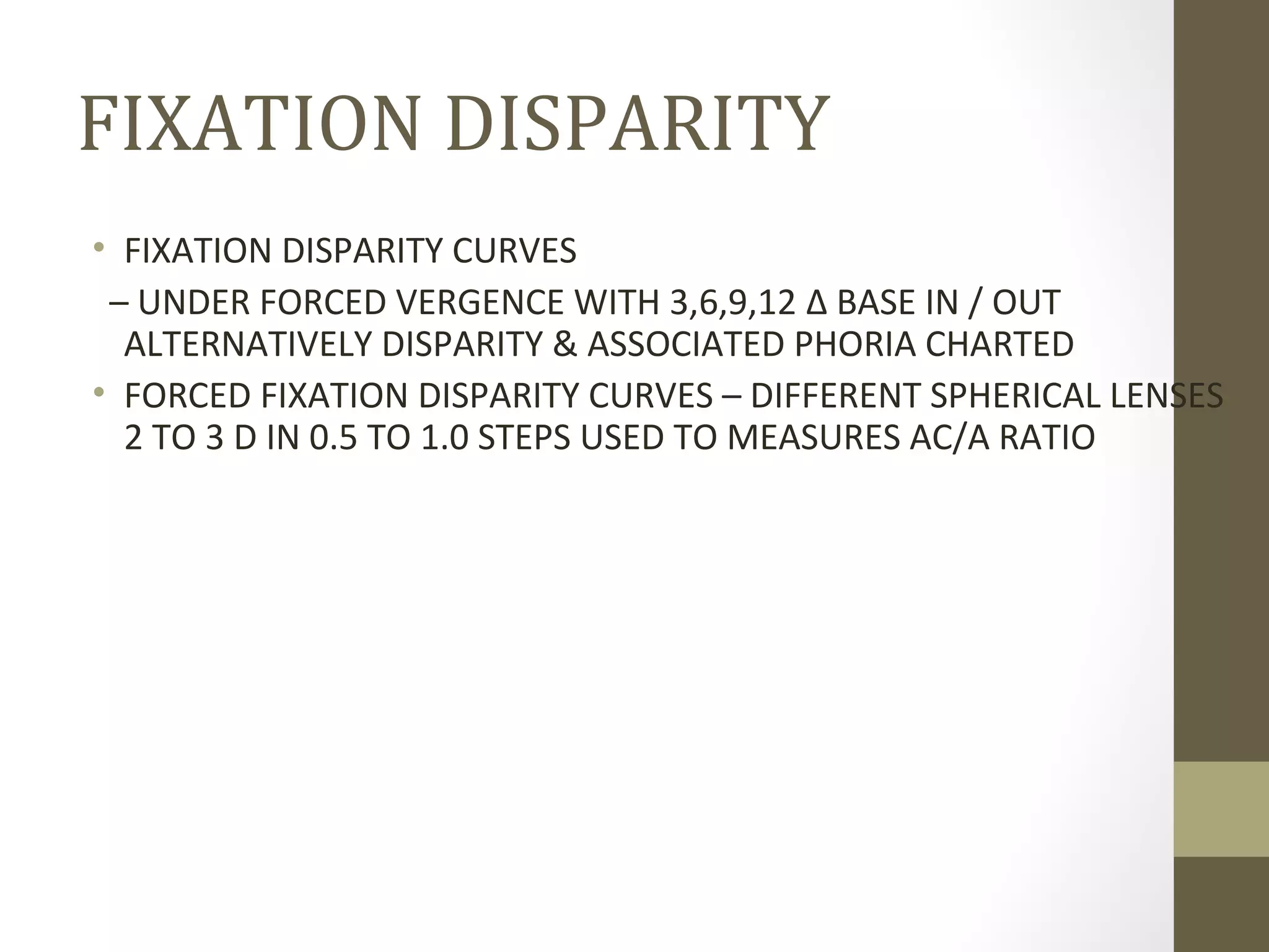 FIXATION DISPARITY
• FIXATION DISPARITY CURVES
– UNDER FORCED VERGENCE WITH 3,6,9,12 Δ BASE IN / OUT
ALTERNATIVELY DISPARITY & ASSOCIATED PHORIA CHARTED
• FORCED FIXATION DISPARITY CURVES – DIFFERENT SPHERICAL LENSES
2 TO 3 D IN 0.5 TO 1.0 STEPS USED TO MEASURES AC/A RATIO
 