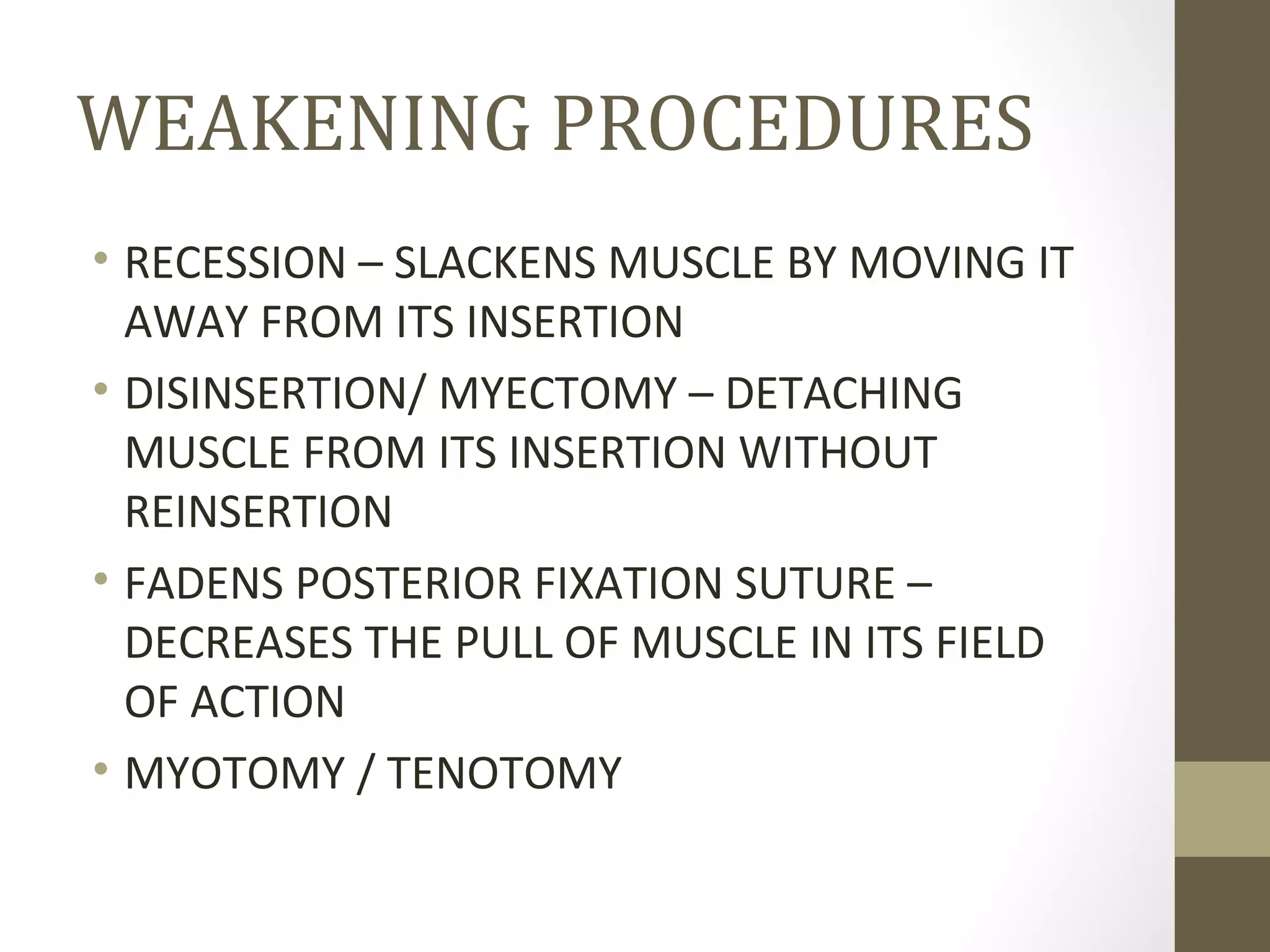 WEAKENING PROCEDURES
• RECESSION – SLACKENS MUSCLE BY MOVING IT
AWAY FROM ITS INSERTION
• DISINSERTION/ MYECTOMY – DETACHING
MUSCLE FROM ITS INSERTION WITHOUT
REINSERTION
• FADENS POSTERIOR FIXATION SUTURE –
DECREASES THE PULL OF MUSCLE IN ITS FIELD
OF ACTION
• MYOTOMY / TENOTOMY
 