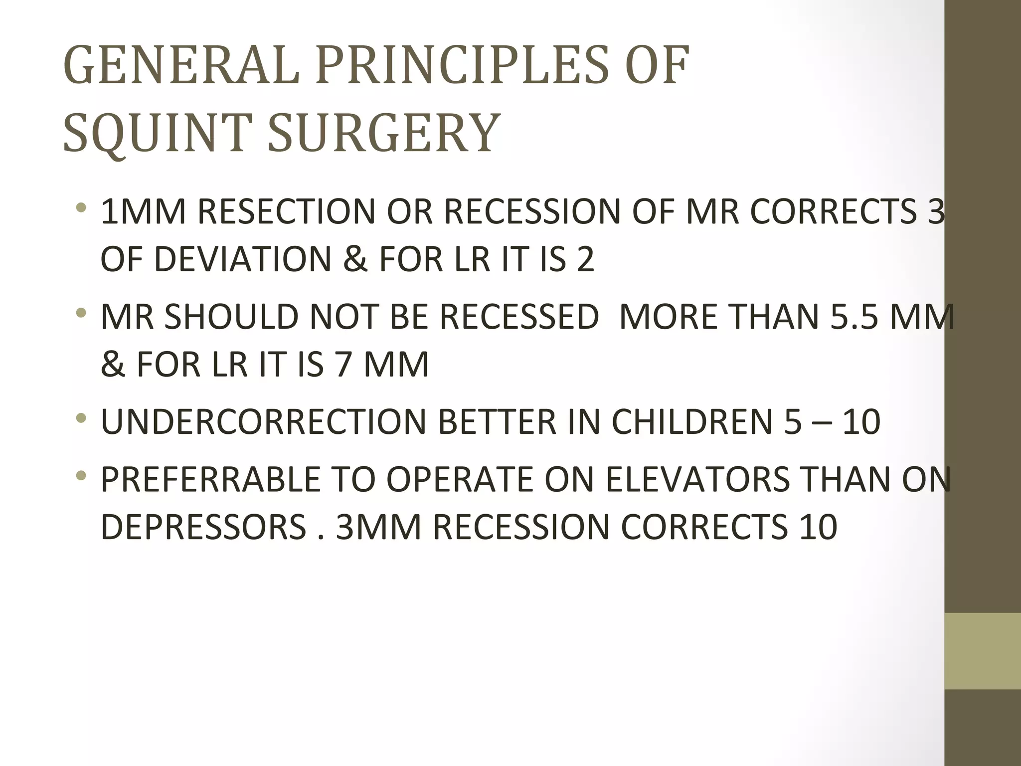 GENERAL PRINCIPLES OF
SQUINT SURGERY
• 1MM RESECTION OR RECESSION OF MR CORRECTS 3
OF DEVIATION & FOR LR IT IS 2
• MR SHOULD NOT BE RECESSED MORE THAN 5.5 MM
& FOR LR IT IS 7 MM
• UNDERCORRECTION BETTER IN CHILDREN 5 – 10
• PREFERRABLE TO OPERATE ON ELEVATORS THAN ON
DEPRESSORS . 3MM RECESSION CORRECTS 10
 