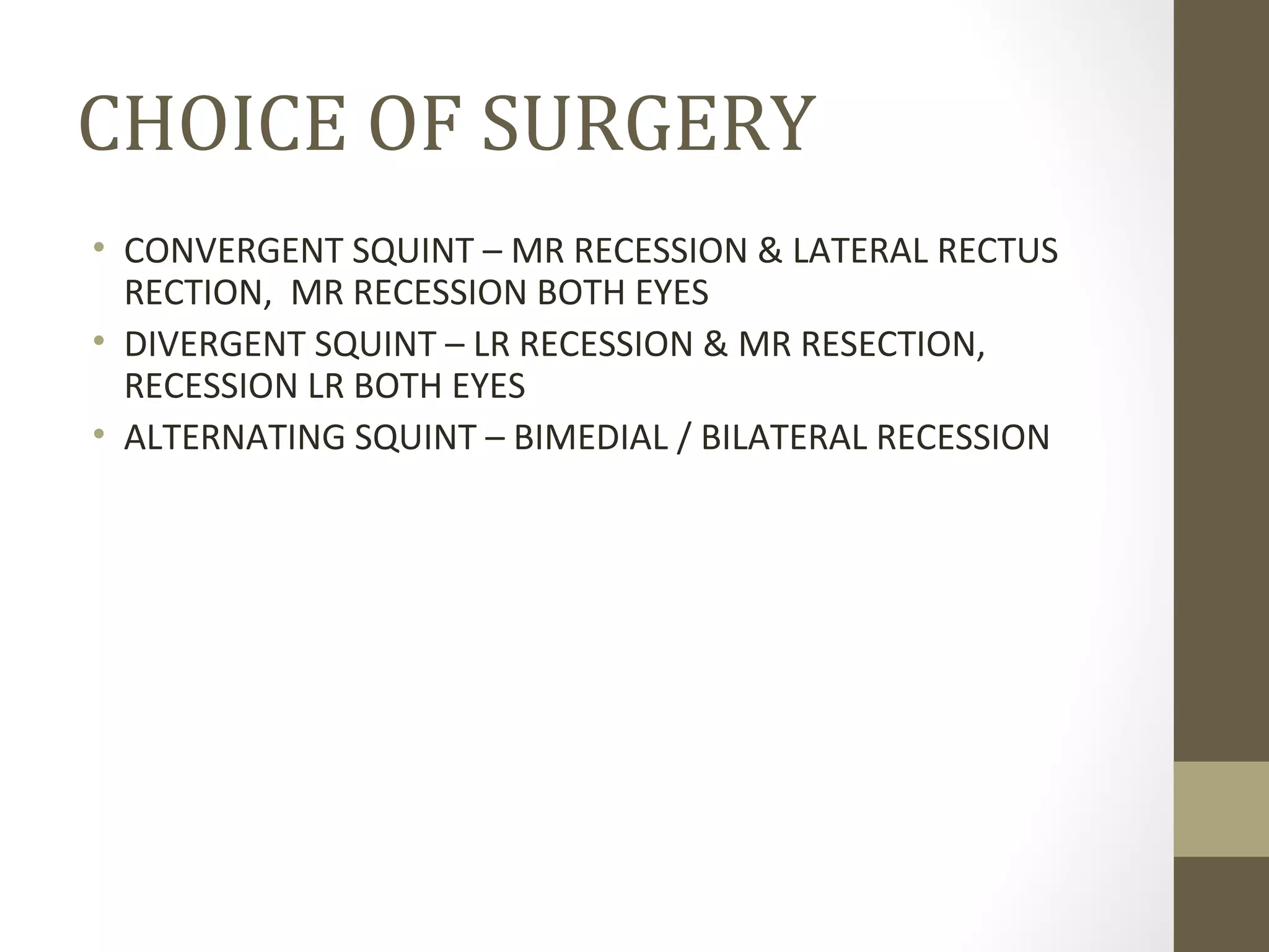 CHOICE OF SURGERY
• CONVERGENT SQUINT – MR RECESSION & LATERAL RECTUS
RECTION, MR RECESSION BOTH EYES
• DIVERGENT SQUINT – LR RECESSION & MR RESECTION,
RECESSION LR BOTH EYES
• ALTERNATING SQUINT – BIMEDIAL / BILATERAL RECESSION
 