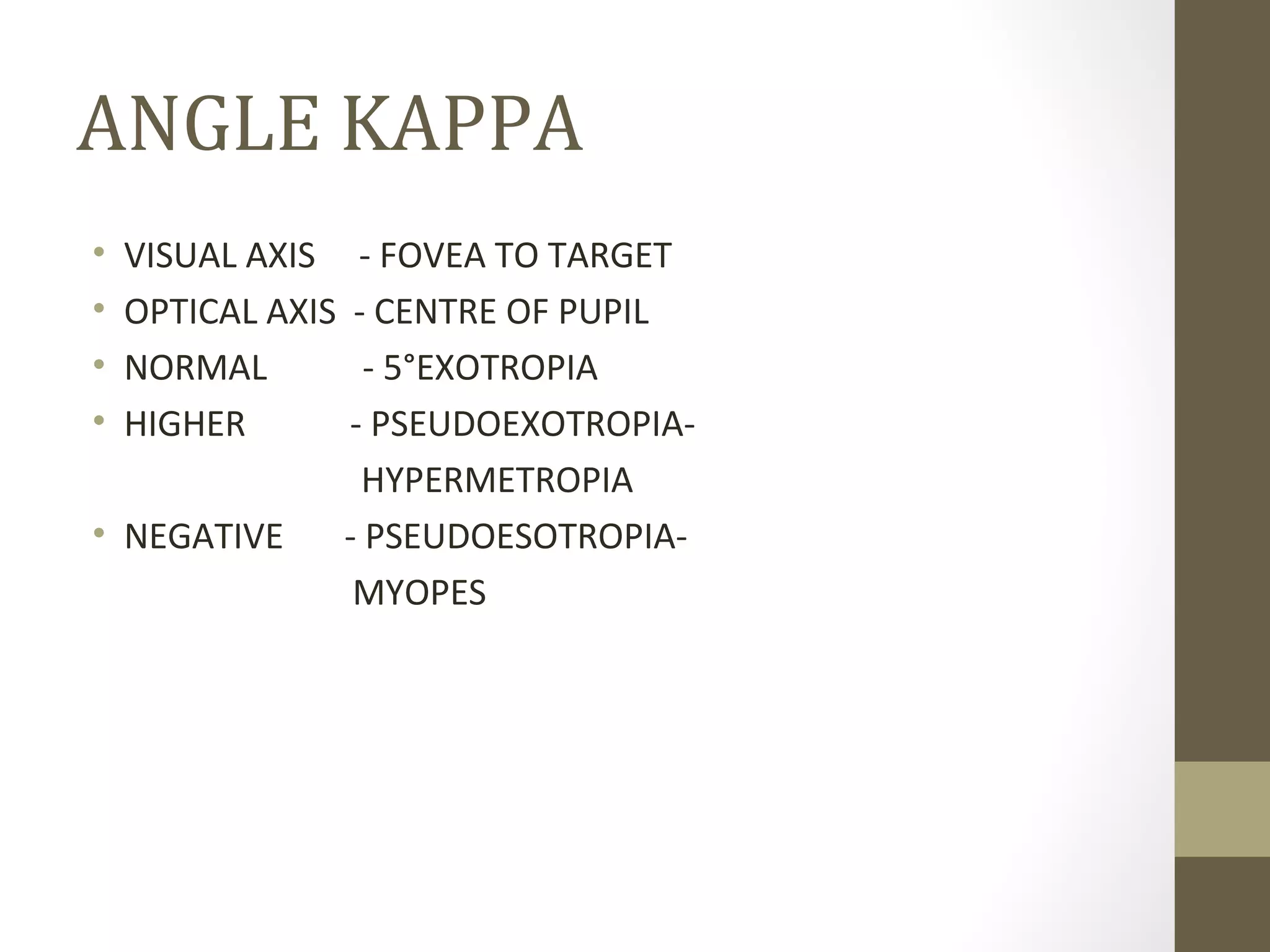 ANGLE KAPPA
• VISUAL AXIS - FOVEA TO TARGET
• OPTICAL AXIS - CENTRE OF PUPIL
• NORMAL - 5°EXOTROPIA
• HIGHER - PSEUDOEXOTROPIA-
HYPERMETROPIA
• NEGATIVE - PSEUDOESOTROPIA-
MYOPES
 