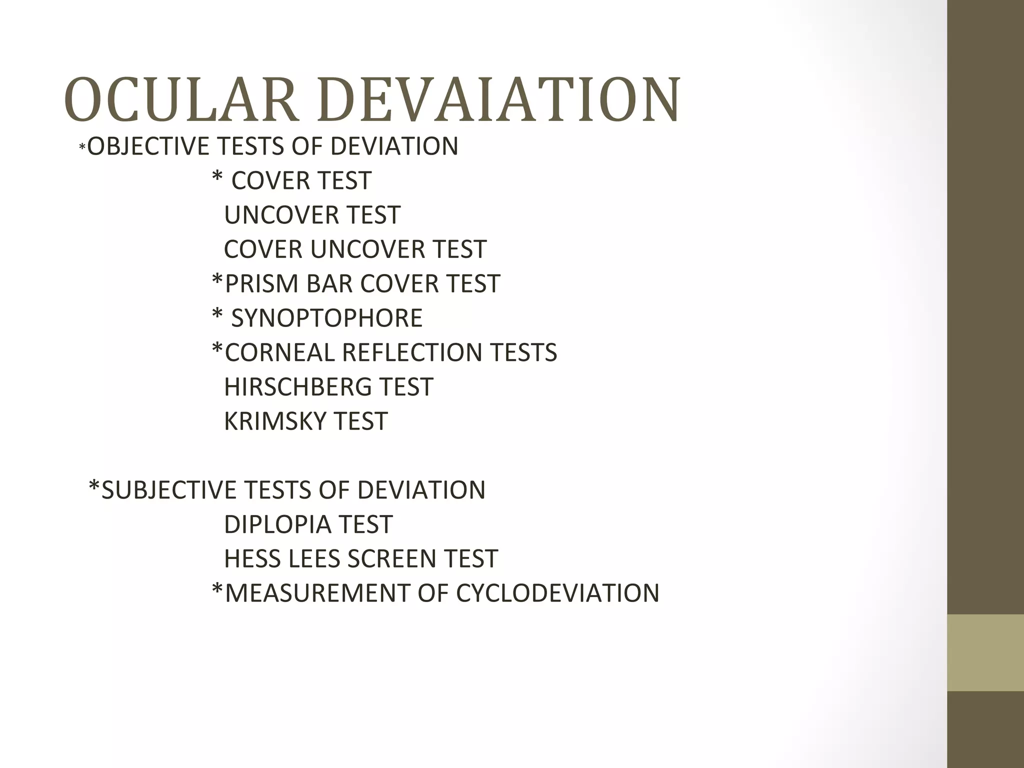 OCULAR DEVAIATION
*OBJECTIVE TESTS OF DEVIATION
* COVER TEST
UNCOVER TEST
COVER UNCOVER TEST
*PRISM BAR COVER TEST
* SYNOPTOPHORE
*CORNEAL REFLECTION TESTS
HIRSCHBERG TEST
KRIMSKY TEST
*SUBJECTIVE TESTS OF DEVIATION
DIPLOPIA TEST
HESS LEES SCREEN TEST
*MEASUREMENT OF CYCLODEVIATION
 