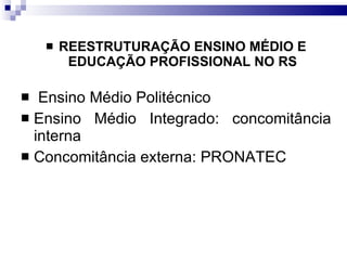 REESTRUTURAÇÃO ENSINO MÉDIO E EDUCAÇÃO PROFISSIONAL NO RS Ensino Médio Politécnico Ensino Médio Integrado: concomitância interna Concomitância externa: PRONATEC 