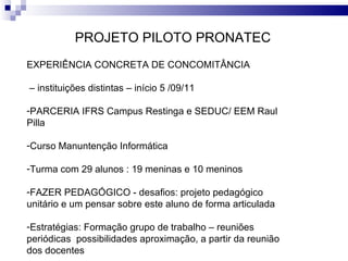 PROJETO PILOTO PRONATEC EXPERIÊNCIA CONCRETA DE CONCOMITÂNCIA –  instituições distintas – início 5 /09/11 PARCERIA IFRS Campus Restinga e SEDUC/ EEM Raul Pilla Curso Manuntenção Informática Turma com 29 alunos : 19 meninas e 10 meninos FAZER PEDAGÓGICO - desafios: projeto pedagógico unitário e um pensar sobre este aluno de forma articulada Estratégias: Formação grupo de trabalho – reuniões periódicas  possibilidades aproximação, a partir da reunião dos docentes 