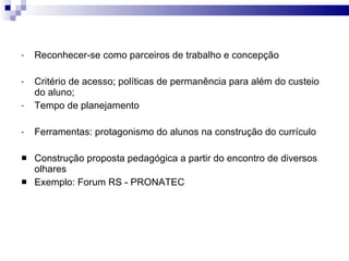 Reconhecer-se como parceiros de trabalho e concepção Critério de acesso; políticas de permanência para além do custeio do aluno;  Tempo de planejamento Ferramentas: protagonismo do alunos na construção do currículo Construção proposta pedagógica a partir do encontro de diversos olhares Exemplo: Forum RS - PRONATEC 