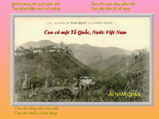 Quê hương yêu quý ngàn đời Con hãnh diện con vui sướng Con yêu non sông gấm vóc Con yêu lịch sử vẻ vang Con yêu đồng bào cần mẫn Con yêu chiến sĩ hào hùng Con có một Tổ Quốc, Nước Việt Nam ẢI NAM QUAN 
