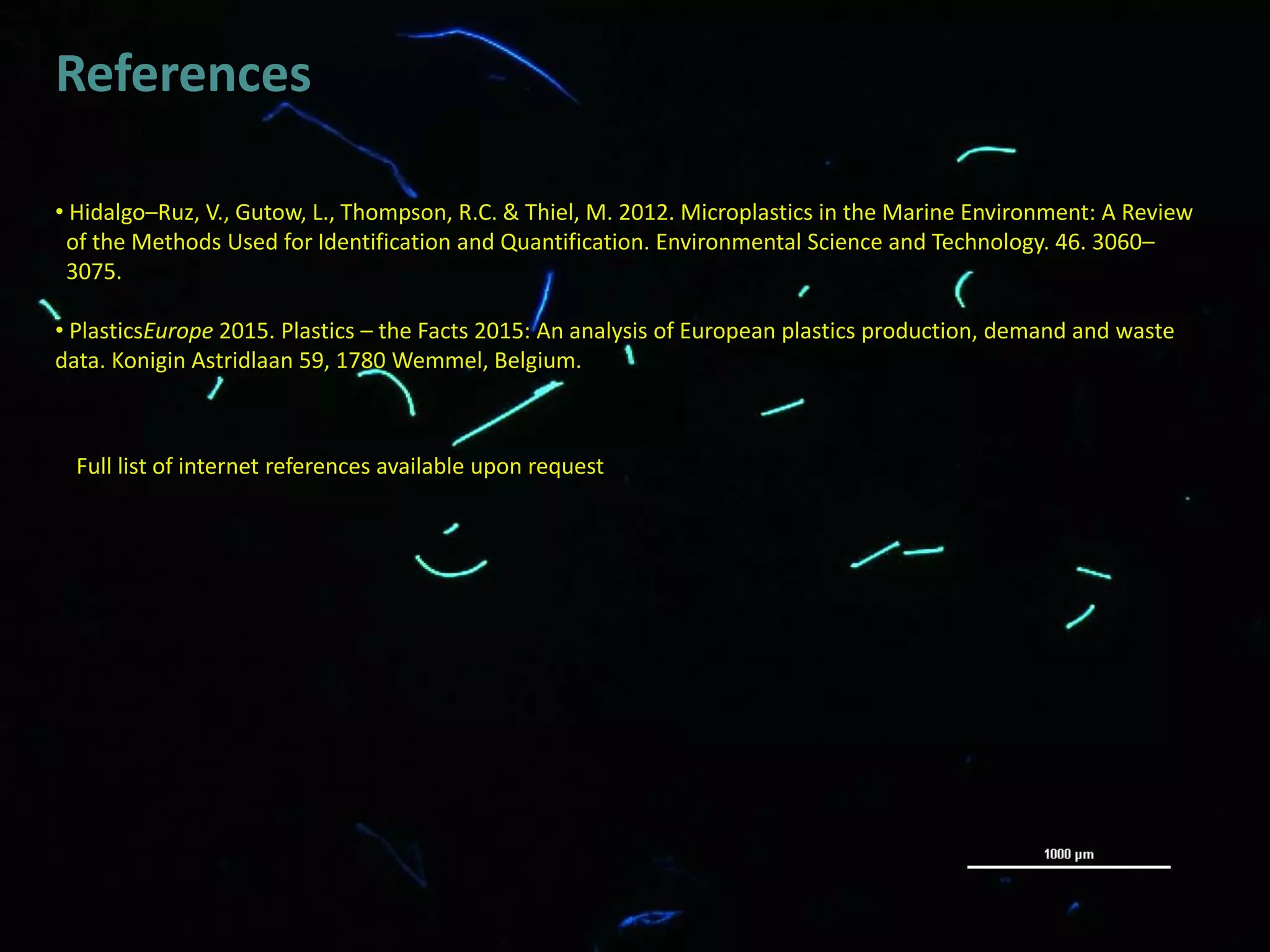 References
• Hidalgo–Ruz, V., Gutow, L., Thompson, R.C. & Thiel, M. 2012. Microplastics in the Marine Environment: A Review
of the Methods Used for Identification and Quantification. Environmental Science and Technology. 46. 3060–
3075.
• PlasticsEurope 2015. Plastics – the Facts 2015: An analysis of European plastics production, demand and waste
data. Konigin Astridlaan 59, 1780 Wemmel, Belgium.
Full list of internet references available upon request
 