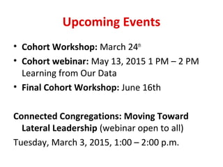 Upcoming Events
• Cohort Workshop: March 24th
• Cohort webinar: May 13, 2015 1 PM – 2 PM
Learning from Our Data
• Final Cohort Workshop: June 16th
Connected Congregations: Moving Toward
Lateral Leadership (webinar open to all)
Tuesday, March 3, 2015, 1:00 – 2:00 p.m.
 