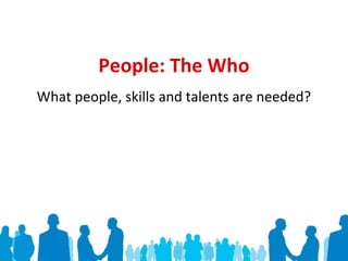 People: The Who
What people, skills and talents are needed?
 