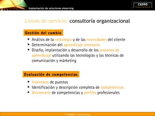 Implantación de soluciones elearning




Líneas de servicio: consultoría organizacional

Gestión del cambio
 • Análisis de la estrategia y de las necesidades del cliente
 • Determinación del aprendizaje necesario
 • Diseño, implantación y desarrollo de los procesos de
   aprendizaje utilizando las tecnologías y las técnicas de
   comunicación y márketing


Evaluación de competencias
 • Inventario de puestos
 • Identificación y descripción completa de competencias
 • Diccionario de competencias y perfiles profesionales




                              © CADMO / conocimiento
 