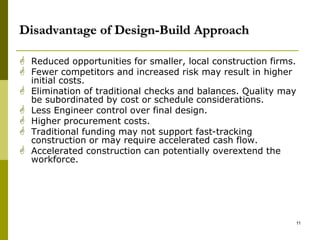 Disadvantage of Design-Build Approach
 Reduced opportunities for smaller, local construction firms.
 Fewer competitors and increased risk may result in higher
initial costs.
 Elimination of traditional checks and balances. Quality may
be subordinated by cost or schedule considerations.
 Less Engineer control over final design.
 Higher procurement costs.
 Traditional funding may not support fast-tracking
construction or may require accelerated cash flow.
 Accelerated construction can potentially overextend the
workforce.
11
 