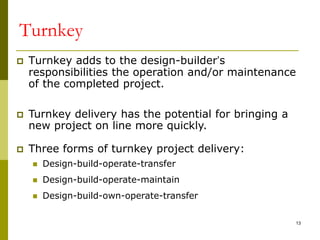 Turnkey
 Turnkey adds to the design-builder’s
responsibilities the operation and/or maintenance
of the completed project.
 Turnkey delivery has the potential for bringing a
new project on line more quickly.
 Three forms of turnkey project delivery:
 Design-build-operate-transfer
 Design-build-operate-maintain
 Design-build-own-operate-transfer
13
 