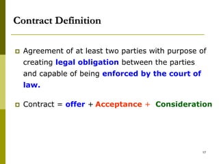 Contract Definition
 Agreement of at least two parties with purpose of
creating legal obligation between the parties
and capable of being enforced by the court of
law.
 Contract = offer + Acceptance + Consideration
17
 