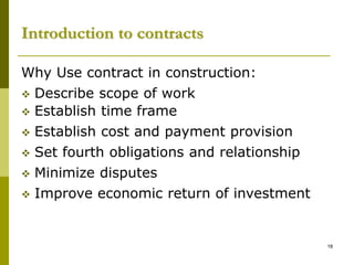 Introduction to contracts
Why Use contract in construction:
 Describe scope of work
 Establish time frame
 Establish cost and payment provision
 Set fourth obligations and relationship
 Minimize disputes
 Improve economic return of investment
18
 