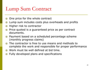 Lump Sum Contract
 One price for the whole contract
 Lump sum includes costs plus overheads and profits
 Higher risk to contractor
 Price quoted is a guaranteed price as per contract
documents.
 Payment based on a scheduled percentage scheme
(monthly progress claims)
 The contractor is free to use means and methods to
complete the work and responsible for proper performance
 Work must be well defined at bid time.
 Fully developed plans and specifications
21
 