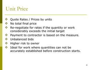 Unit Price
 Quote Rates / Prices by units
 No total final price
 Re-negotiate for rates if the quantity or work
considerably exceeds the initial target
 Payment to contractor is based on the measure.
 Unbalanced bids
 Higher risk to owner
 Ideal for work where quantities can not be
accurately established before construction starts.
24
 