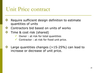 Unit Price contract
 Require sufficient design definition to estimate
quantities of units
 Contractors bid based on units of works
 Time & cost risk (shared)
 Owner : at risk for total quantities
 Contractor : at risk for fixed unit price.
 Large quantities changes (>15-25%) can lead to
increase or decrease of unit price.
25
 