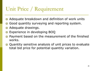 Unit Price / Requirement
 Adequate breakdown and definition of work units
 Good quantity surveying and reporting system.
 Adequate drawings.
 Experience in developing BOQ
 Payment based on the measurement of the finished
works.
 Quantity sensitive analysis of unit prices to evaluate
total bid price for potential quantity variation.
26
 