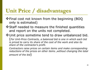 Unit Price / disadvantages
Final cost not known from the beginning (BOQ
only is estimated)
Staff needed to measure the finished quantities
and report on the units not completed.
Unit price sometime tend to draw unbalanced bid.
(For Unit-Price Contracts, a balanced bid is one in which each bid
is priced to carry its share of the cost of the work and also its
share of the contractor’s profit.
Contractors raise prices on certain items and make corresponding
reductions of the prices on other items ,without changing the total
amount of the bid)
28
 