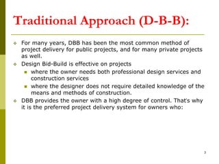 Traditional Approach (D-B-B):
 For many years, DBB has been the most common method of
project delivery for public projects, and for many private projects
as well.
 Design Bid-Build is effective on projects
 where the owner needs both professional design services and
construction services
 where the designer does not require detailed knowledge of the
means and methods of construction.
 DBB provides the owner with a high degree of control. That’s why
it is the preferred project delivery system for owners who:
3
 