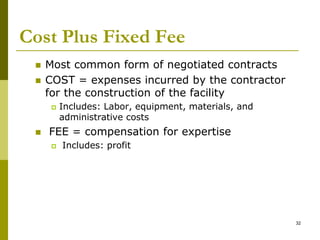 Cost Plus Fixed Fee
 Most common form of negotiated contracts
 COST = expenses incurred by the contractor
for the construction of the facility
 Includes: Labor, equipment, materials, and
administrative costs
 FEE = compensation for expertise
 Includes: profit
32
 