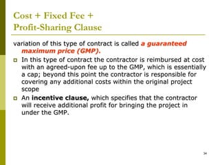 Cost + Fixed Fee +
Profit-Sharing Clause
variation of this type of contract is called a guaranteed
maximum price (GMP).
 In this type of contract the contractor is reimbursed at cost
with an agreed-upon fee up to the GMP, which is essentially
a cap; beyond this point the contractor is responsible for
covering any additional costs within the original project
scope
 An incentive clause, which specifies that the contractor
will receive additional profit for bringing the project in
under the GMP.
34
 