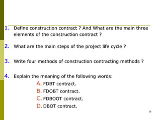 1. Define construction contract ? And What are the main three
elements of the construction contract ?
2. What are the main steps of the project life cycle ?
3. Write four methods of construction contracting methods ?
4. Explain the meaning of the following words:
A. FDBT contract.
B. FDOBT contract.
C. FDBOOT contract.
D.DBOT contract.
35
 